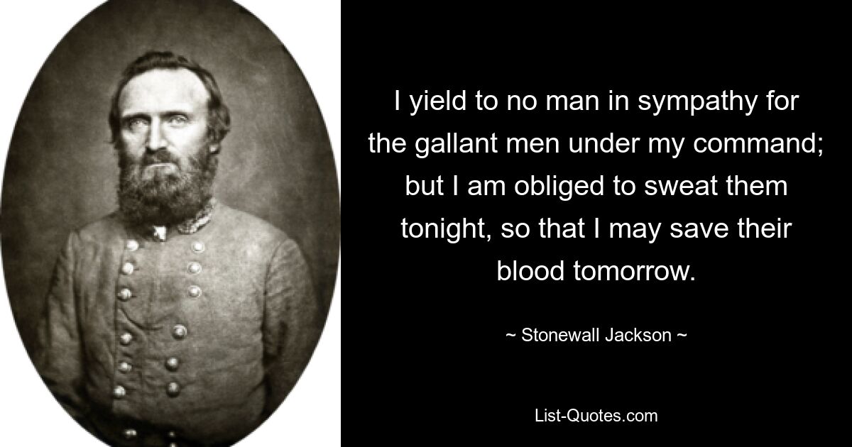 I yield to no man in sympathy for the gallant men under my command; but I am obliged to sweat them tonight, so that I may save their blood tomorrow. — © Stonewall Jackson