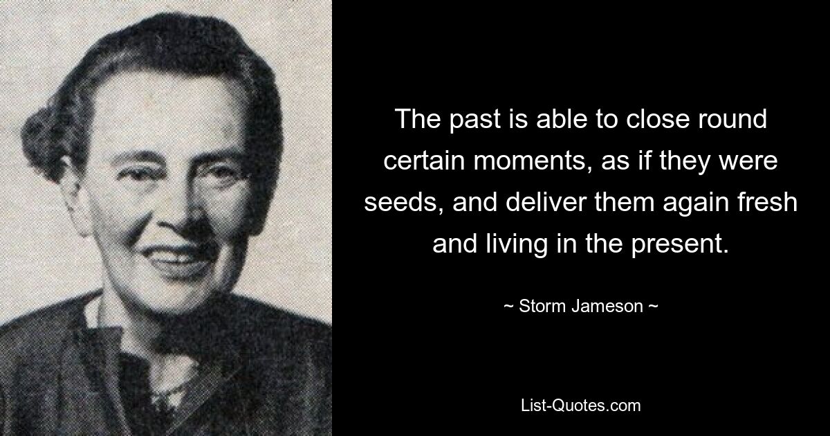 The past is able to close round certain moments, as if they were seeds, and deliver them again fresh and living in the present. — © Storm Jameson