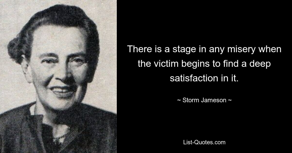 There is a stage in any misery when the victim begins to find a deep satisfaction in it. — © Storm Jameson