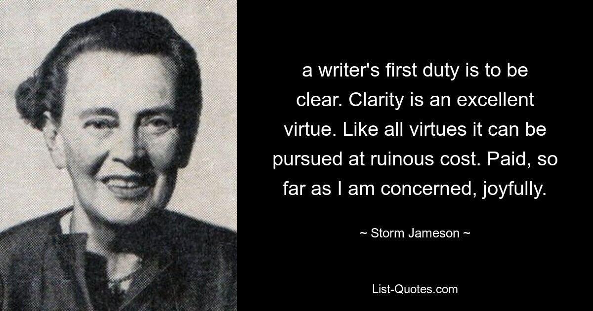 a writer's first duty is to be clear. Clarity is an excellent virtue. Like all virtues it can be pursued at ruinous cost. Paid, so far as I am concerned, joyfully. — © Storm Jameson