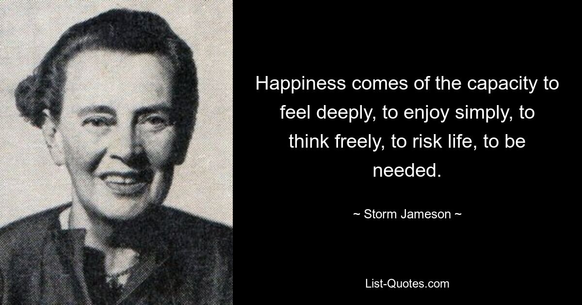 Happiness comes of the capacity to feel deeply, to enjoy simply, to think freely, to risk life, to be needed. — © Storm Jameson