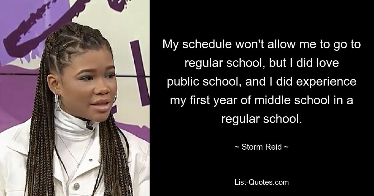 My schedule won't allow me to go to regular school, but I did love public school, and I did experience my first year of middle school in a regular school. — © Storm Reid