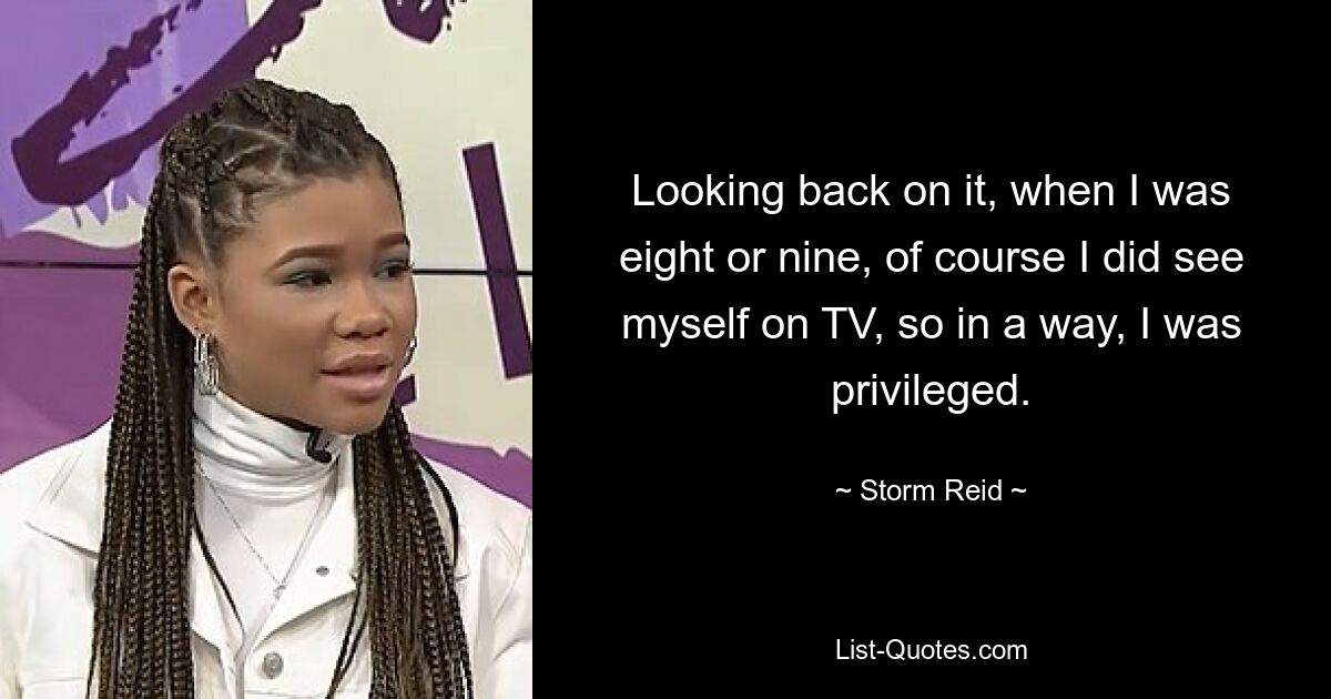 Looking back on it, when I was eight or nine, of course I did see myself on TV, so in a way, I was privileged. — © Storm Reid