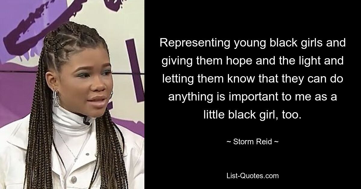 Representing young black girls and giving them hope and the light and letting them know that they can do anything is important to me as a little black girl, too. — © Storm Reid