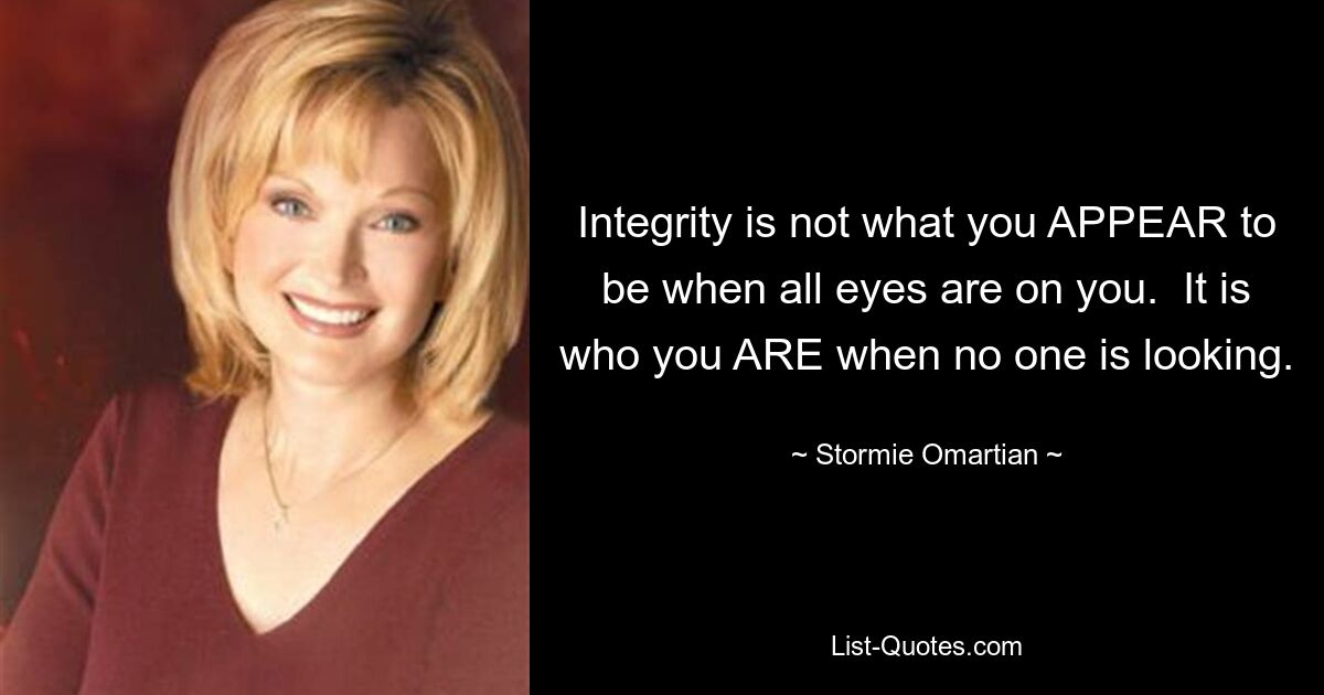 Integrity is not what you APPEAR to be when all eyes are on you.  It is who you ARE when no one is looking. — © Stormie Omartian