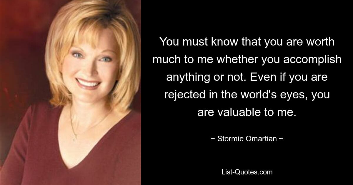 You must know that you are worth much to me whether you accomplish anything or not. Even if you are rejected in the world's eyes, you are valuable to me. — © Stormie Omartian