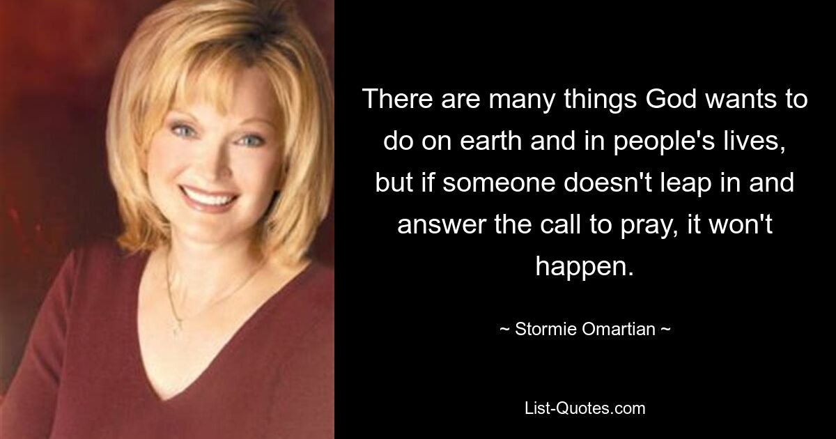 There are many things God wants to do on earth and in people's lives, but if someone doesn't leap in and answer the call to pray, it won't happen. — © Stormie Omartian