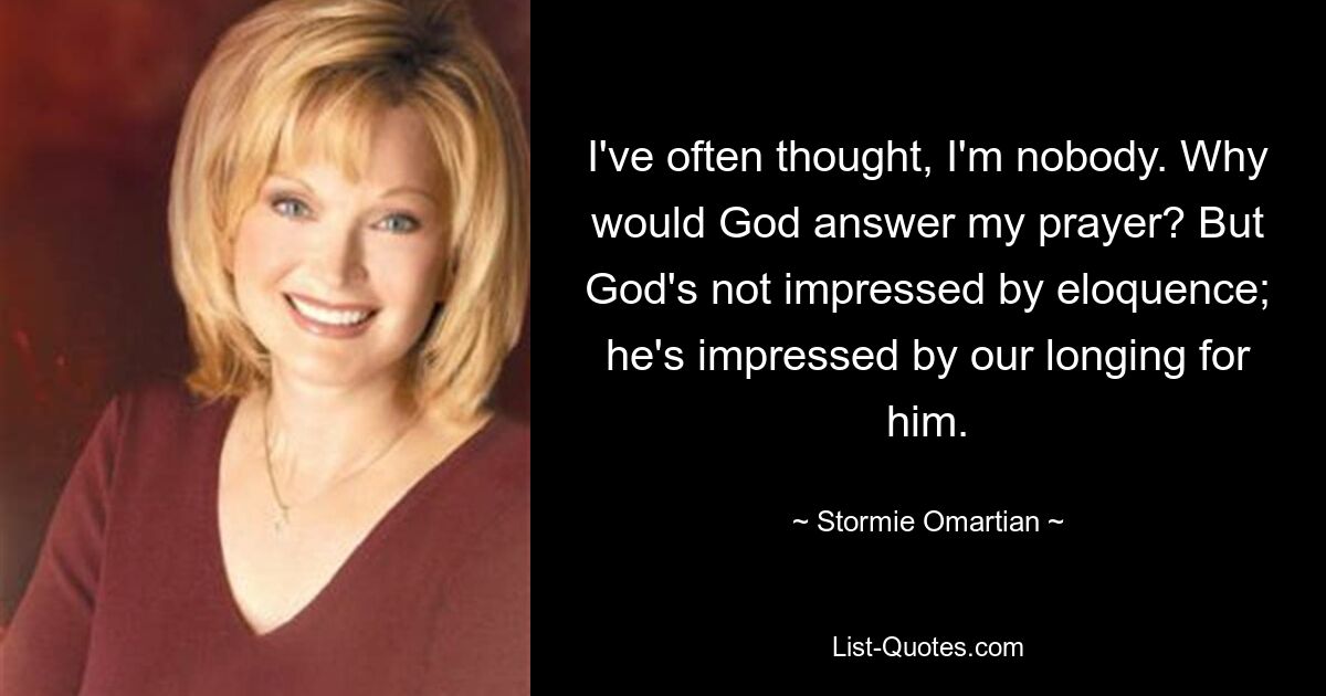 I've often thought, I'm nobody. Why would God answer my prayer? But God's not impressed by eloquence; he's impressed by our longing for him. — © Stormie Omartian