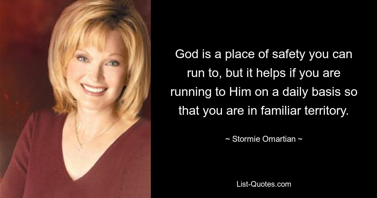 God is a place of safety you can run to, but it helps if you are running to Him on a daily basis so that you are in familiar territory. — © Stormie Omartian