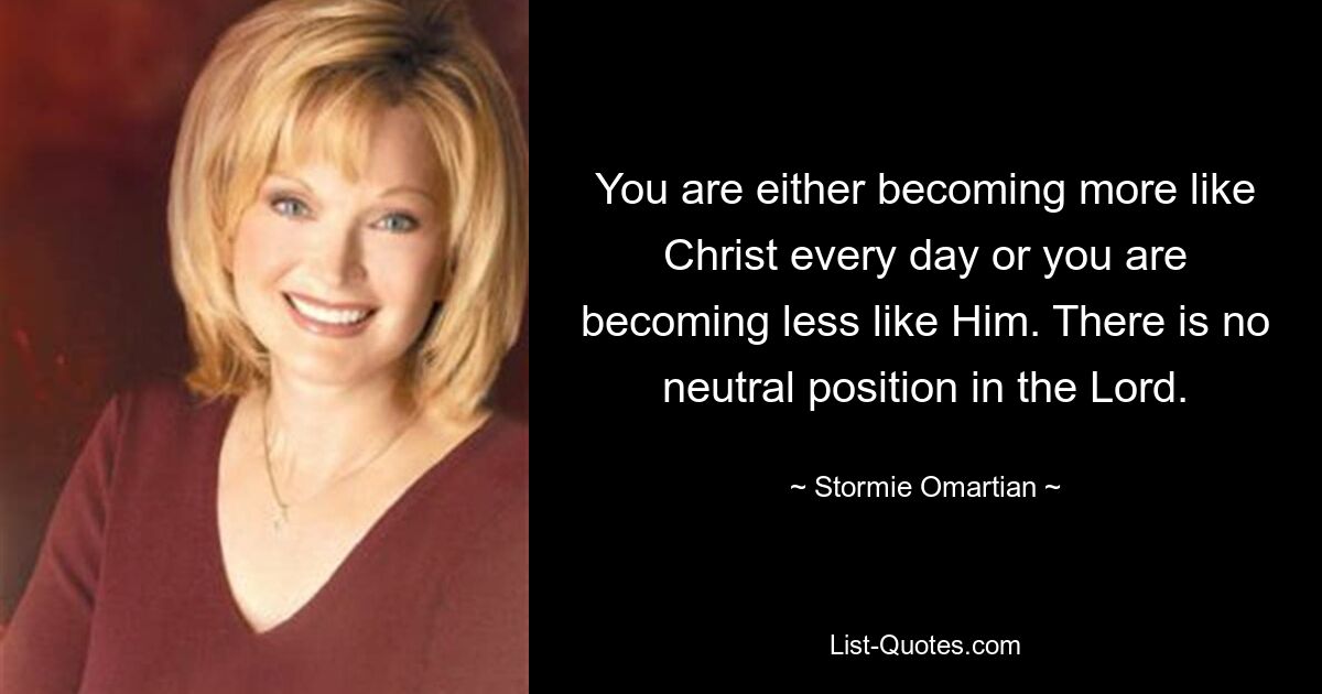 You are either becoming more like Christ every day or you are becoming less like Him. There is no neutral position in the Lord. — © Stormie Omartian