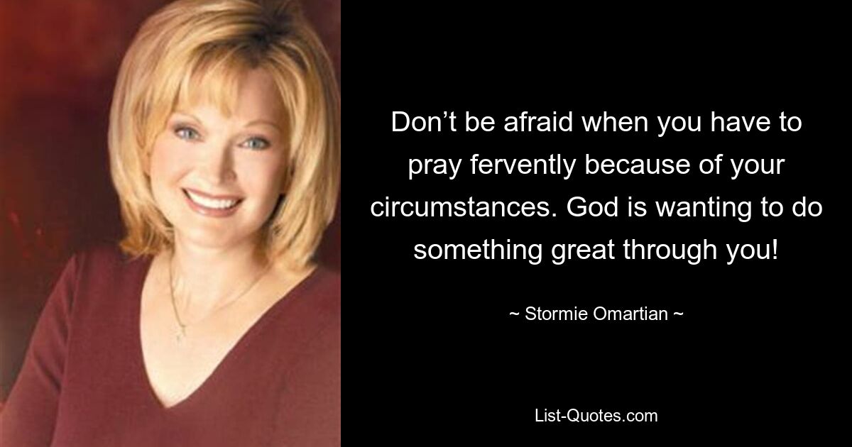 Don’t be afraid when you have to pray fervently because of your circumstances. God is wanting to do something great through you! — © Stormie Omartian