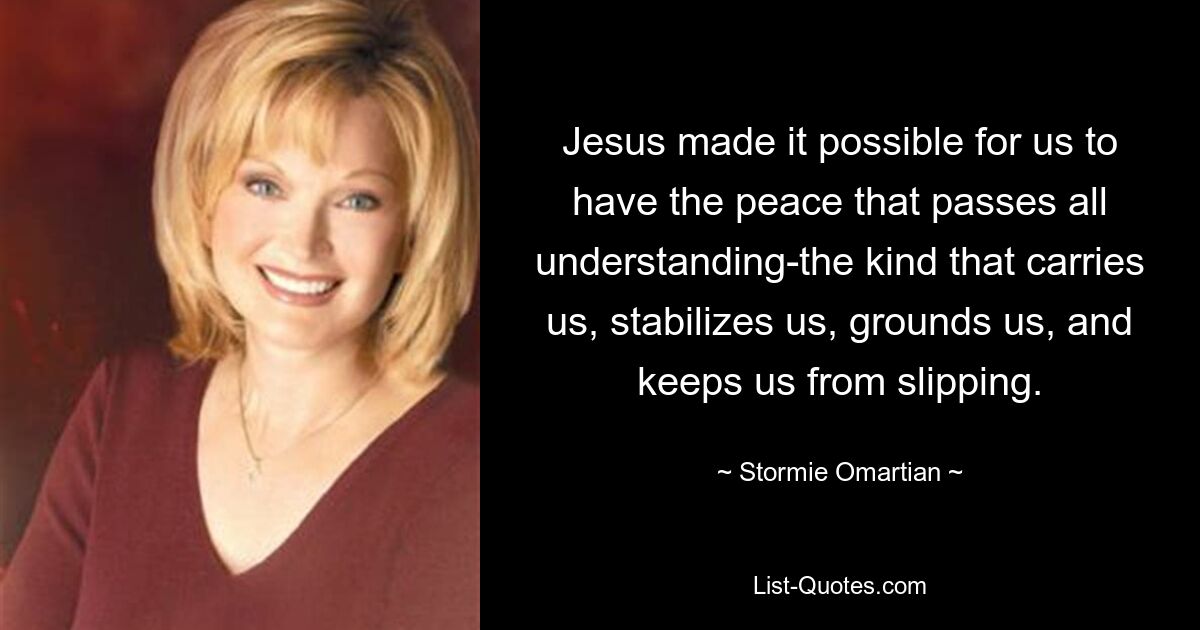 Jesus made it possible for us to have the peace that passes all understanding-the kind that carries us, stabilizes us, grounds us, and keeps us from slipping. — © Stormie Omartian