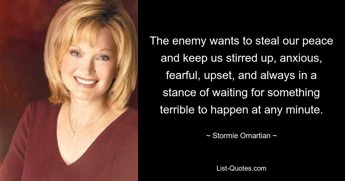 The enemy wants to steal our peace and keep us stirred up, anxious, fearful, upset, and always in a stance of waiting for something terrible to happen at any minute. — © Stormie Omartian