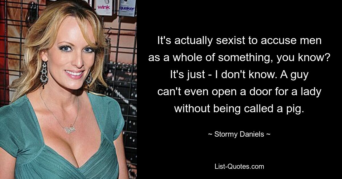 It's actually sexist to accuse men as a whole of something, you know? It's just - I don't know. A guy can't even open a door for a lady without being called a pig. — © Stormy Daniels