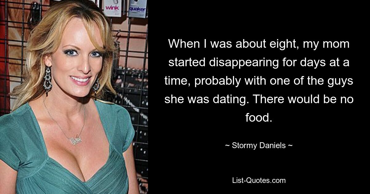 When I was about eight, my mom started disappearing for days at a time, probably with one of the guys she was dating. There would be no food. — © Stormy Daniels