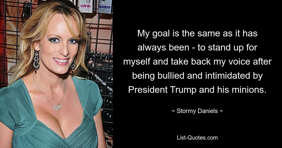 My goal is the same as it has always been - to stand up for myself and take back my voice after being bullied and intimidated by President Trump and his minions. — © Stormy Daniels