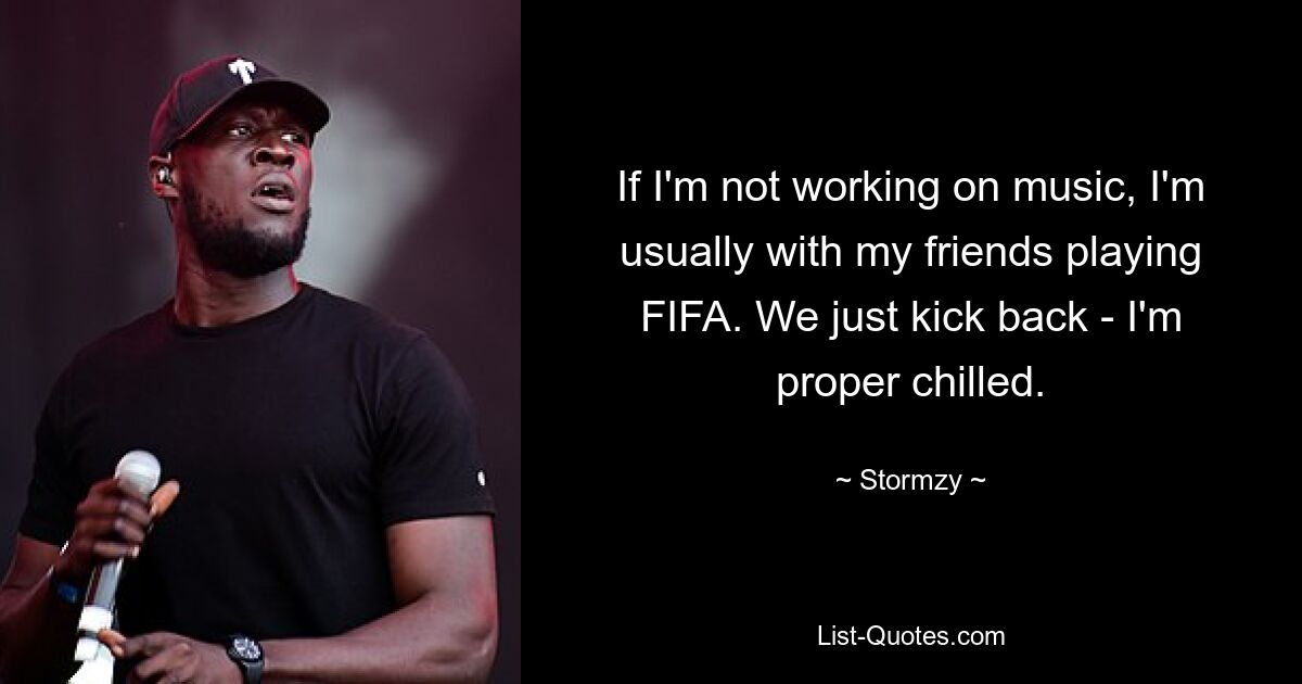 If I'm not working on music, I'm usually with my friends playing FIFA. We just kick back - I'm proper chilled. — © Stormzy