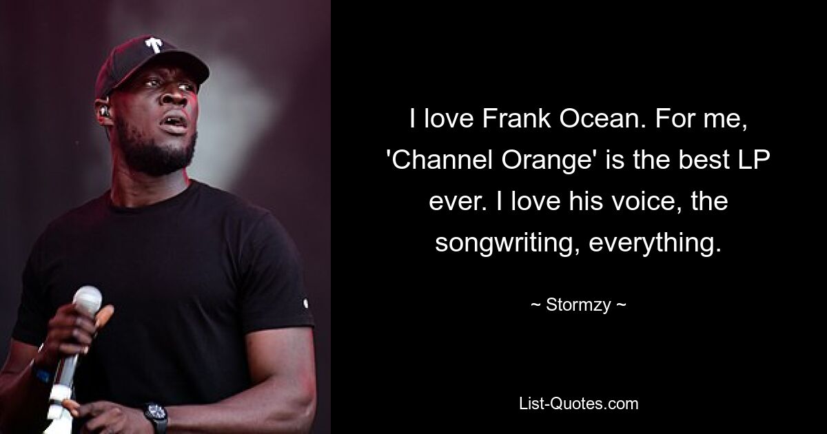 I love Frank Ocean. For me, 'Channel Orange' is the best LP ever. I love his voice, the songwriting, everything. — © Stormzy