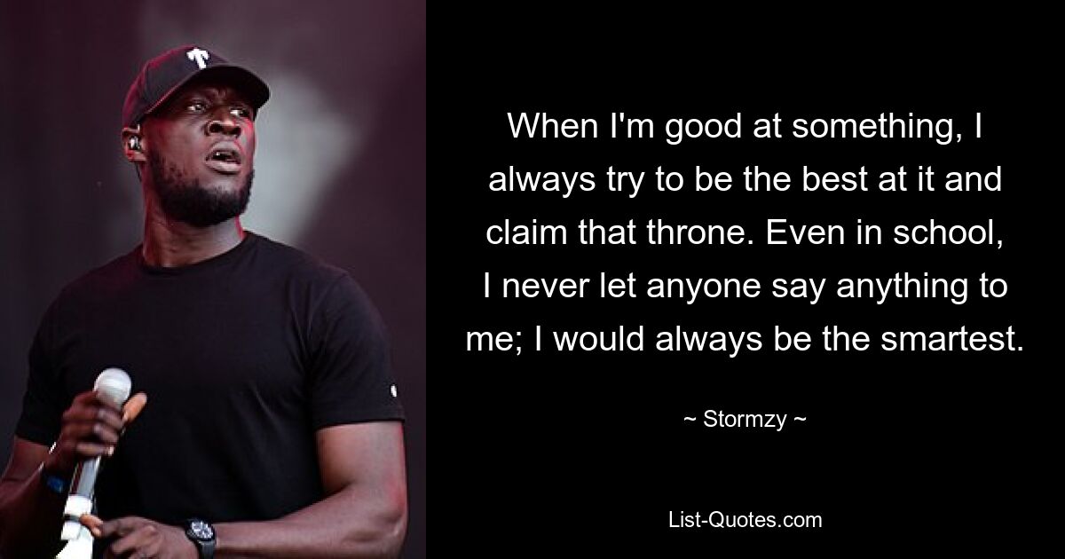 When I'm good at something, I always try to be the best at it and claim that throne. Even in school, I never let anyone say anything to me; I would always be the smartest. — © Stormzy