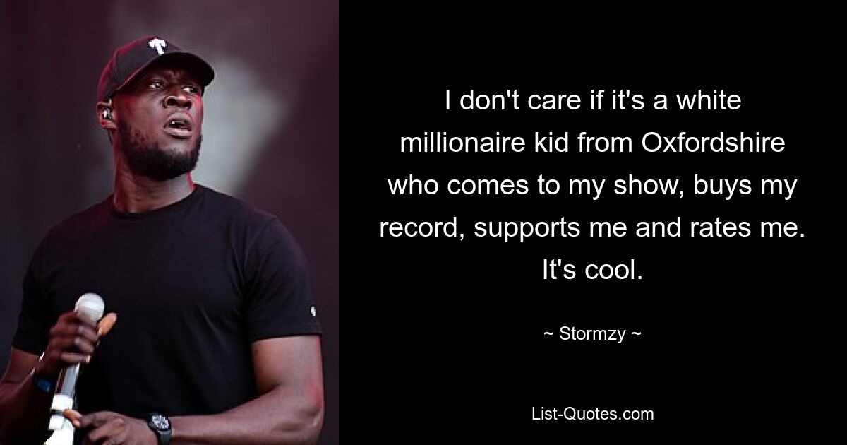 I don't care if it's a white millionaire kid from Oxfordshire who comes to my show, buys my record, supports me and rates me. It's cool. — © Stormzy