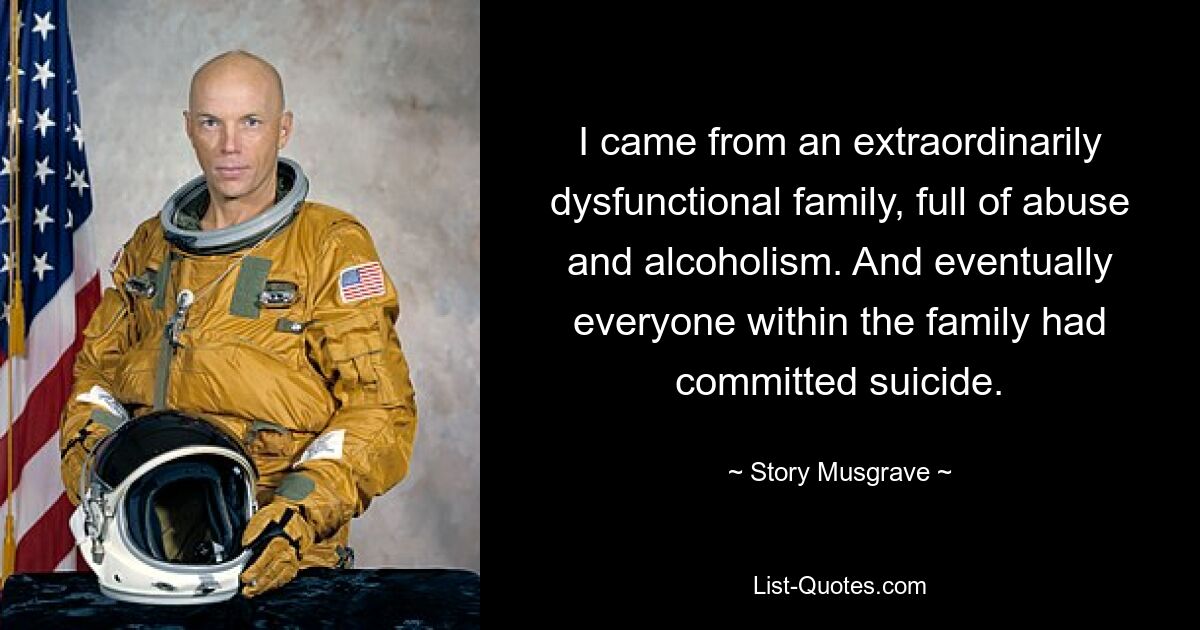 I came from an extraordinarily dysfunctional family, full of abuse and alcoholism. And eventually everyone within the family had committed suicide. — © Story Musgrave