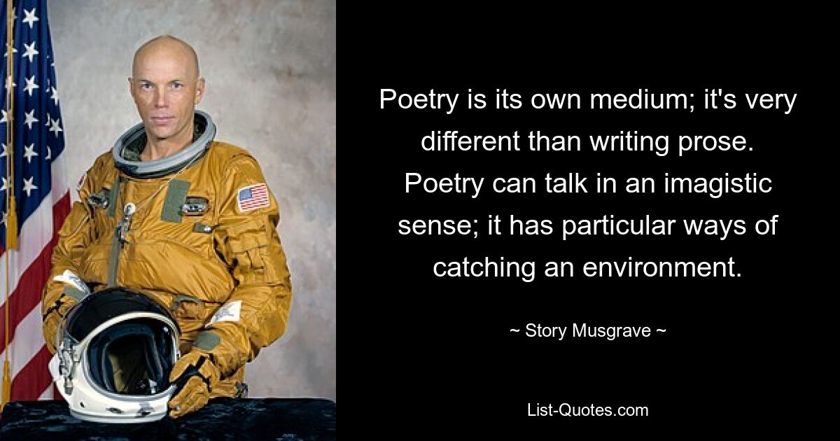 Poetry is its own medium; it's very different than writing prose. Poetry can talk in an imagistic sense; it has particular ways of catching an environment. — © Story Musgrave