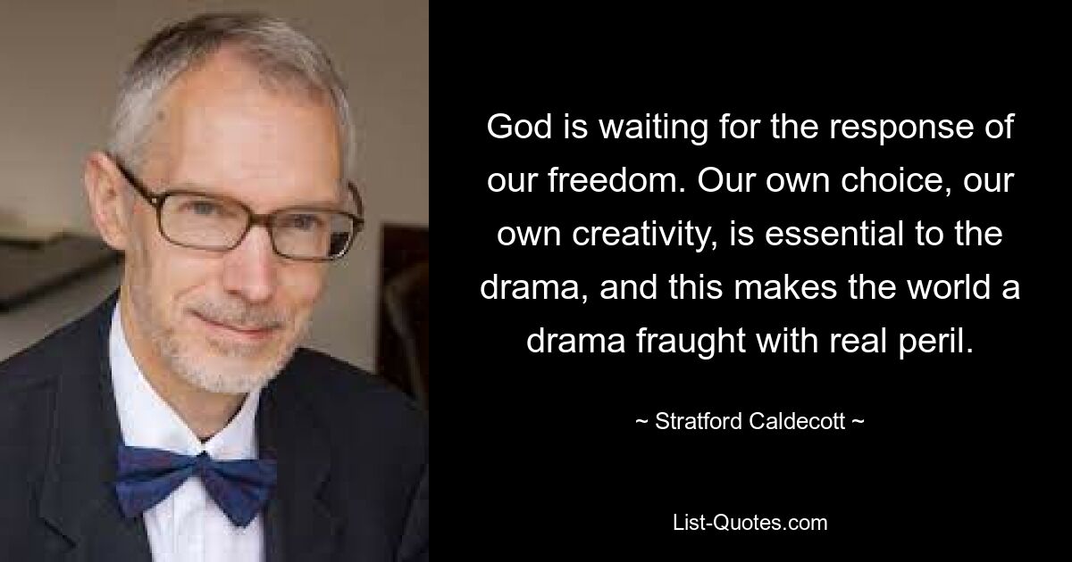 God is waiting for the response of our freedom. Our own choice, our own creativity, is essential to the drama, and this makes the world a drama fraught with real peril. — © Stratford Caldecott