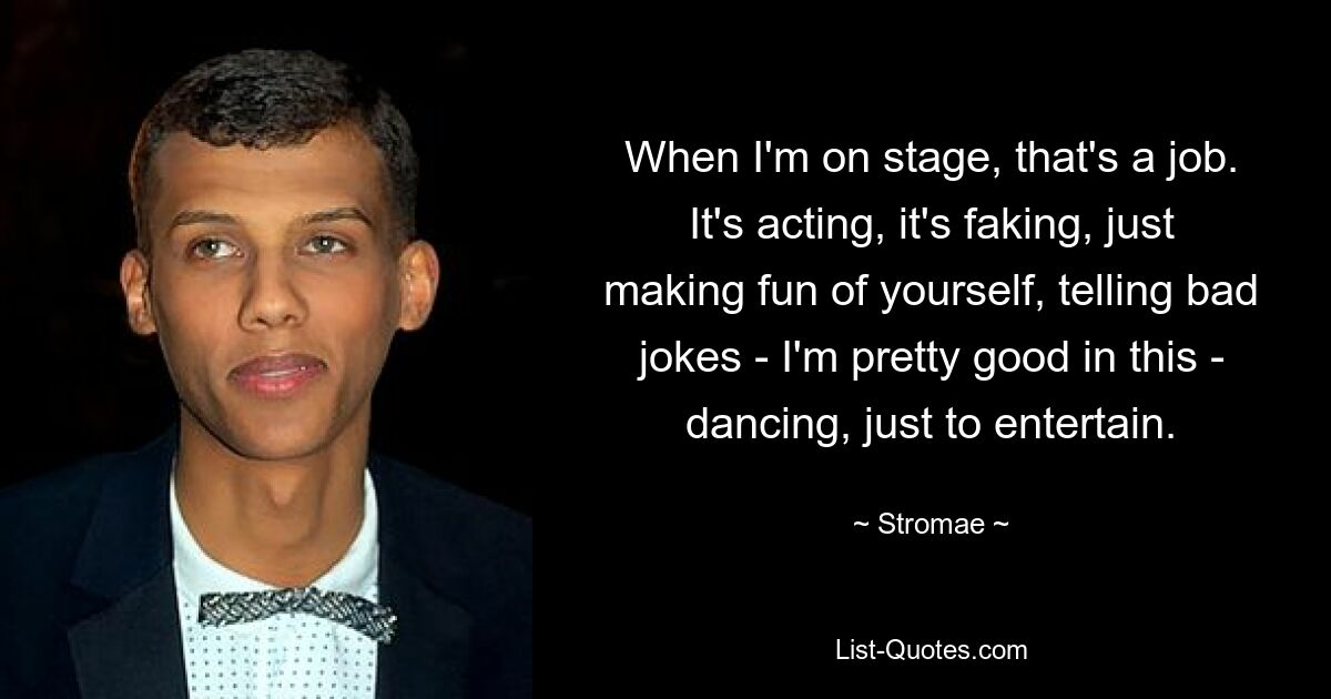 When I'm on stage, that's a job. It's acting, it's faking, just making fun of yourself, telling bad jokes - I'm pretty good in this - dancing, just to entertain. — © Stromae