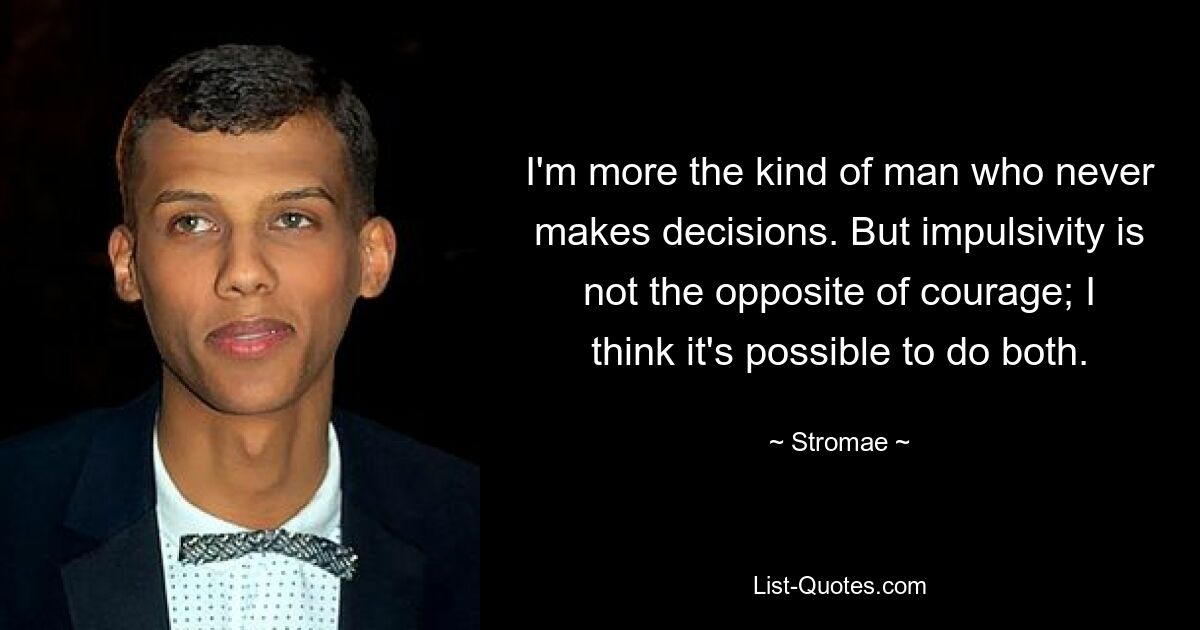 I'm more the kind of man who never makes decisions. But impulsivity is not the opposite of courage; I think it's possible to do both. — © Stromae