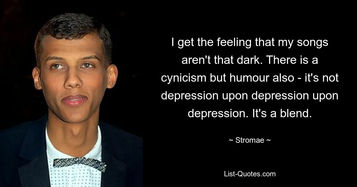 I get the feeling that my songs aren't that dark. There is a cynicism but humour also - it's not depression upon depression upon depression. It's a blend. — © Stromae