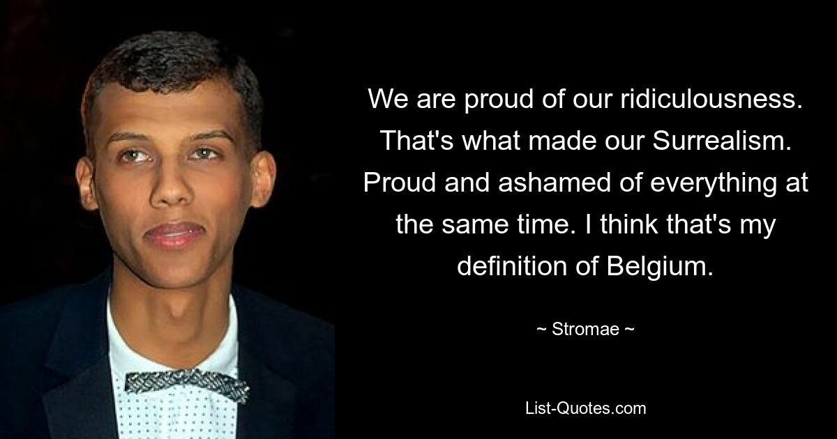 We are proud of our ridiculousness. That's what made our Surrealism. Proud and ashamed of everything at the same time. I think that's my definition of Belgium. — © Stromae