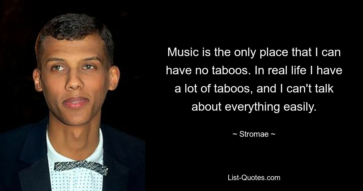 Music is the only place that I can have no taboos. In real life I have a lot of taboos, and I can't talk about everything easily. — © Stromae