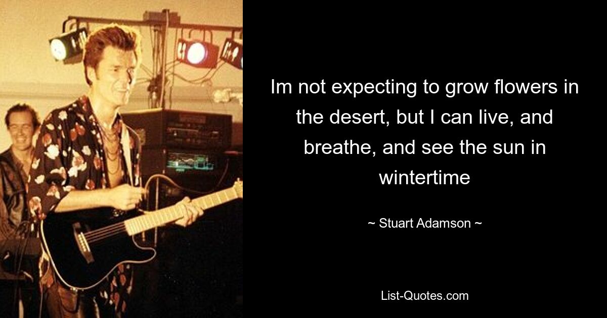 Im not expecting to grow flowers in the desert, but I can live, and breathe, and see the sun in wintertime — © Stuart Adamson