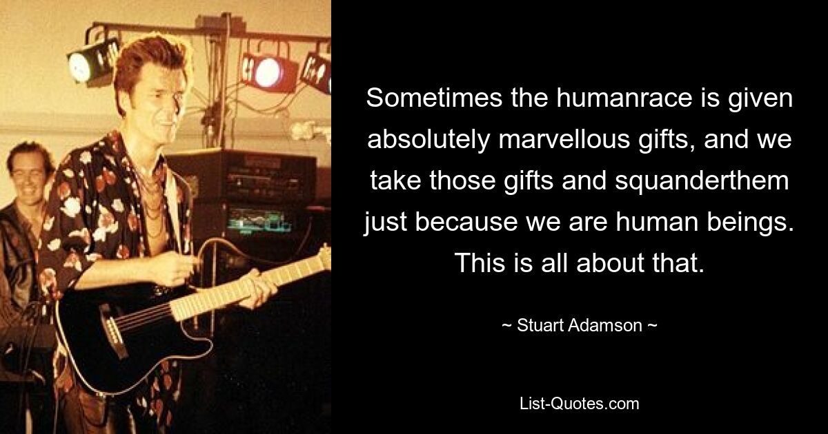 Sometimes the humanrace is given absolutely marvellous gifts, and we take those gifts and squanderthem just because we are human beings. This is all about that. — © Stuart Adamson