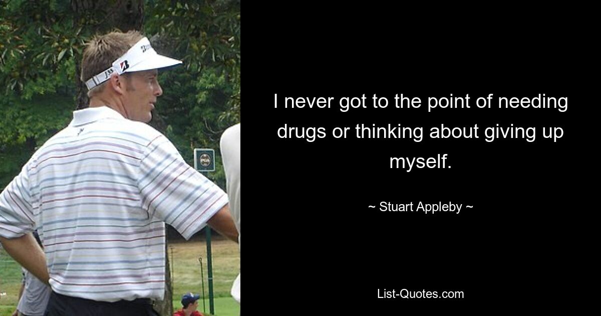 I never got to the point of needing drugs or thinking about giving up myself. — © Stuart Appleby