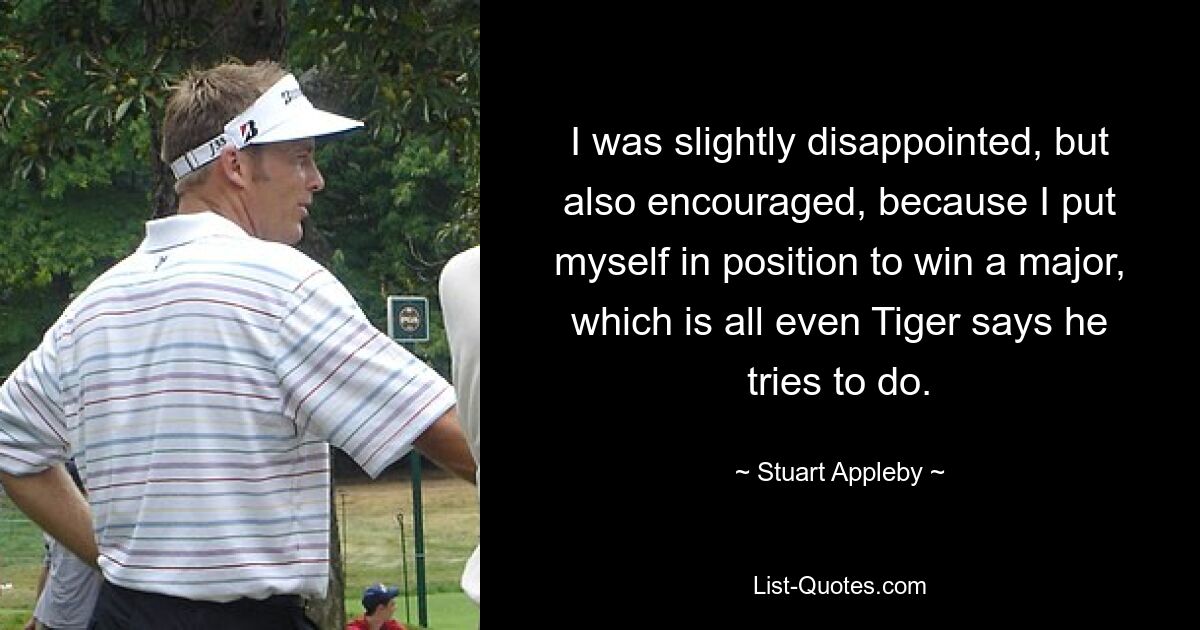 I was slightly disappointed, but also encouraged, because I put myself in position to win a major, which is all even Tiger says he tries to do. — © Stuart Appleby