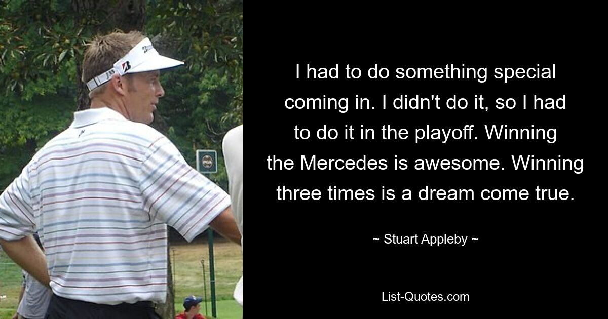 I had to do something special coming in. I didn't do it, so I had to do it in the playoff. Winning the Mercedes is awesome. Winning three times is a dream come true. — © Stuart Appleby