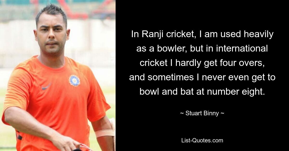 In Ranji cricket, I am used heavily as a bowler, but in international cricket I hardly get four overs, and sometimes I never even get to bowl and bat at number eight. — © Stuart Binny