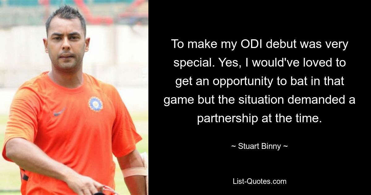 To make my ODI debut was very special. Yes, I would've loved to get an opportunity to bat in that game but the situation demanded a partnership at the time. — © Stuart Binny