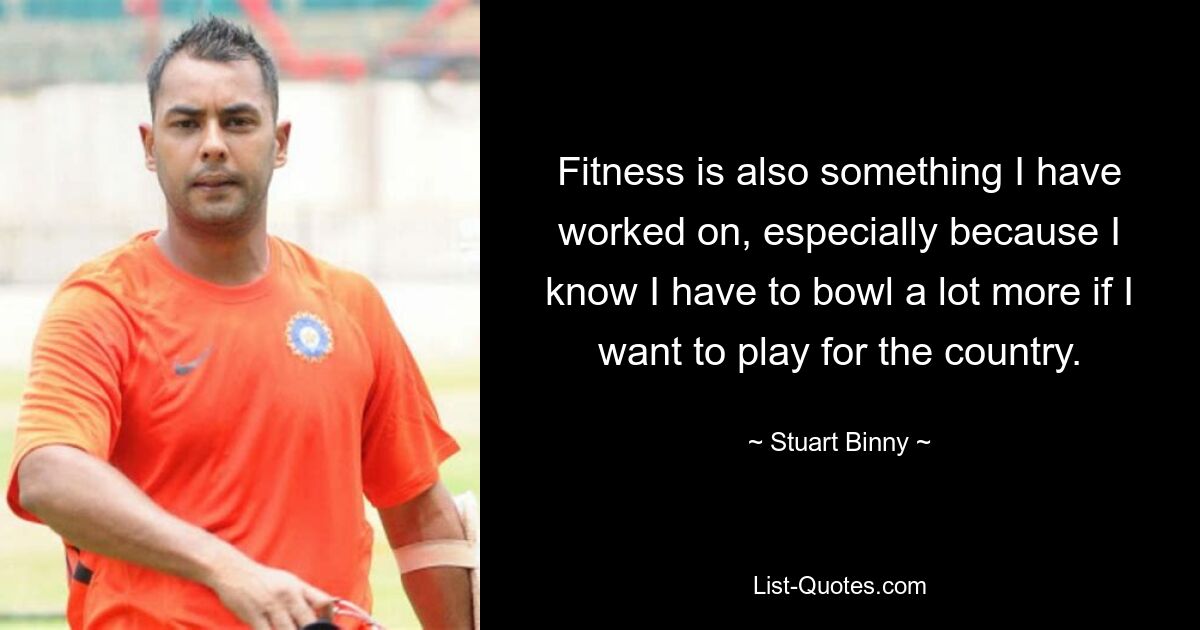 Fitness is also something I have worked on, especially because I know I have to bowl a lot more if I want to play for the country. — © Stuart Binny