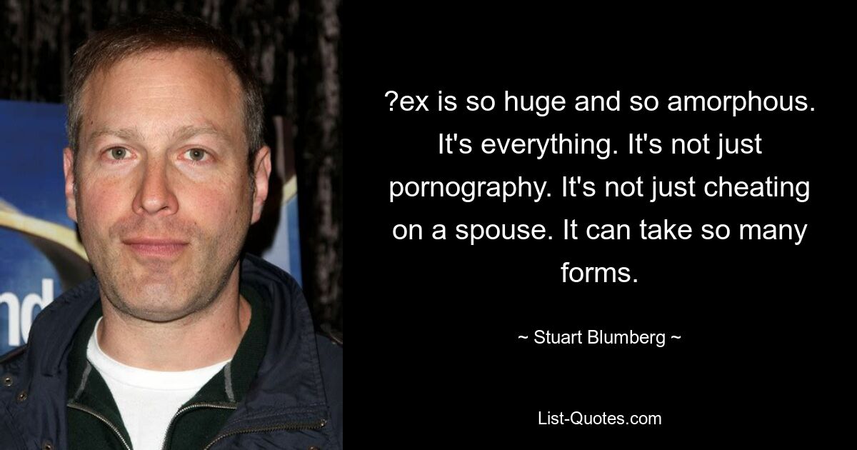 ?ex is so huge and so amorphous. It's everything. It's not just pornography. It's not just cheating on a spouse. It can take so many forms. — © Stuart Blumberg