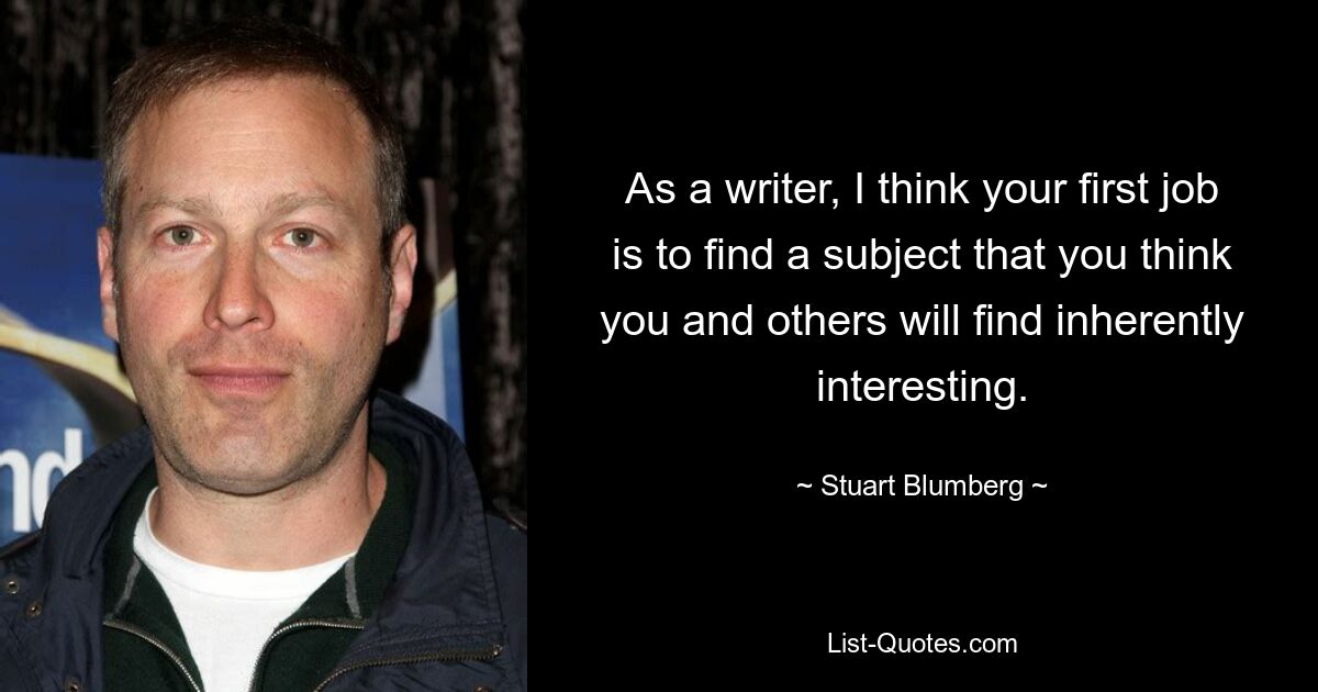 As a writer, I think your first job is to find a subject that you think you and others will find inherently interesting. — © Stuart Blumberg