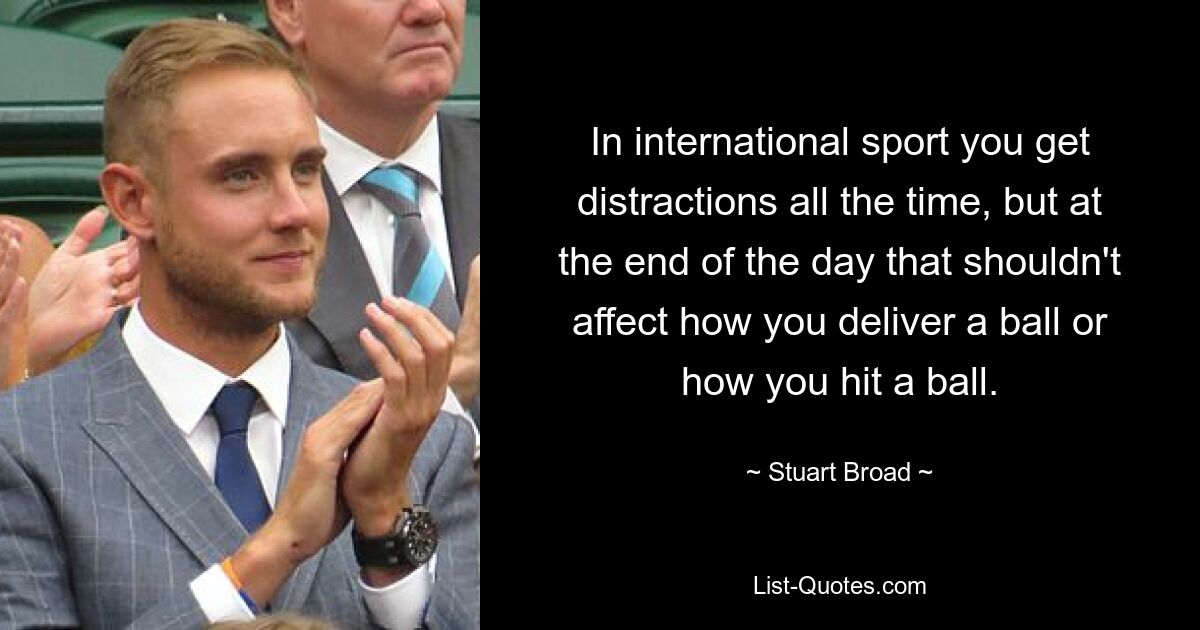 In international sport you get distractions all the time, but at the end of the day that shouldn't affect how you deliver a ball or how you hit a ball. — © Stuart Broad