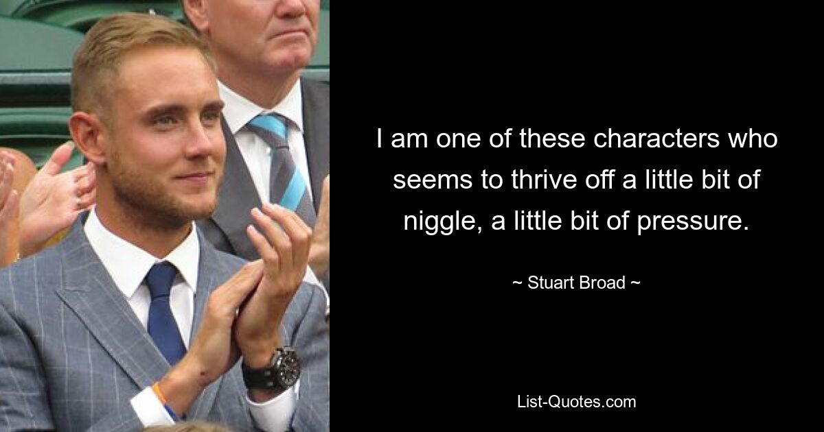 I am one of these characters who seems to thrive off a little bit of niggle, a little bit of pressure. — © Stuart Broad