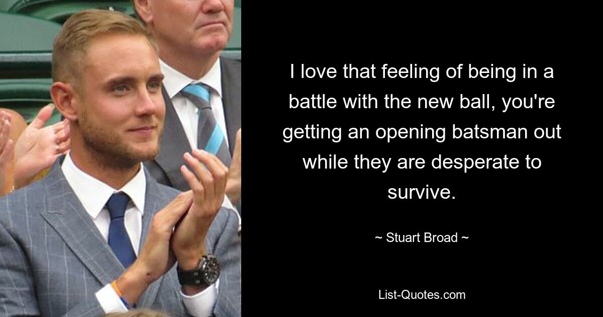 I love that feeling of being in a battle with the new ball, you're getting an opening batsman out while they are desperate to survive. — © Stuart Broad