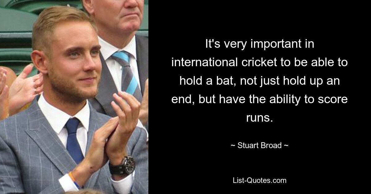 It's very important in international cricket to be able to hold a bat, not just hold up an end, but have the ability to score runs. — © Stuart Broad