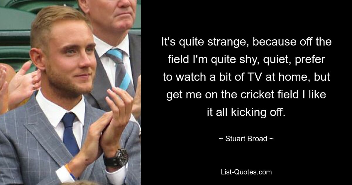 It's quite strange, because off the field I'm quite shy, quiet, prefer to watch a bit of TV at home, but get me on the cricket field I like it all kicking off. — © Stuart Broad