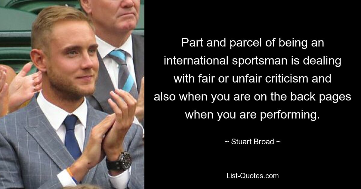 Part and parcel of being an international sportsman is dealing with fair or unfair criticism and also when you are on the back pages when you are performing. — © Stuart Broad