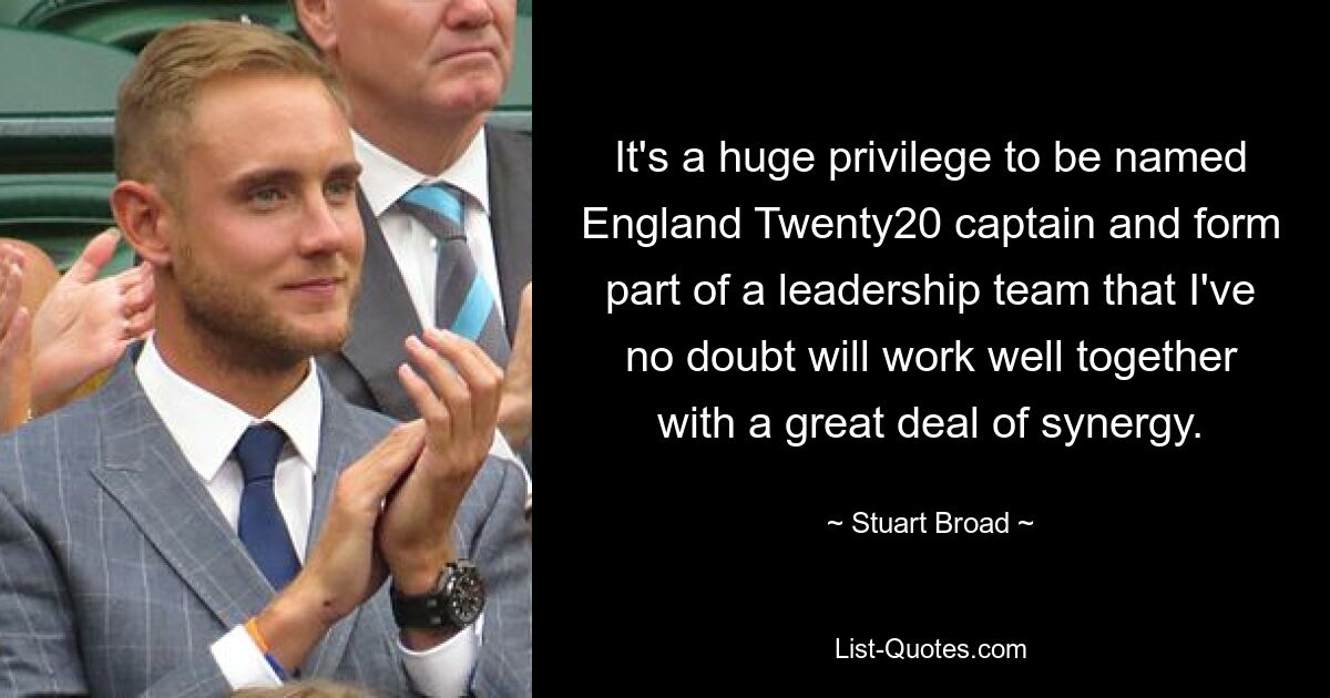 It's a huge privilege to be named England Twenty20 captain and form part of a leadership team that I've no doubt will work well together with a great deal of synergy. — © Stuart Broad