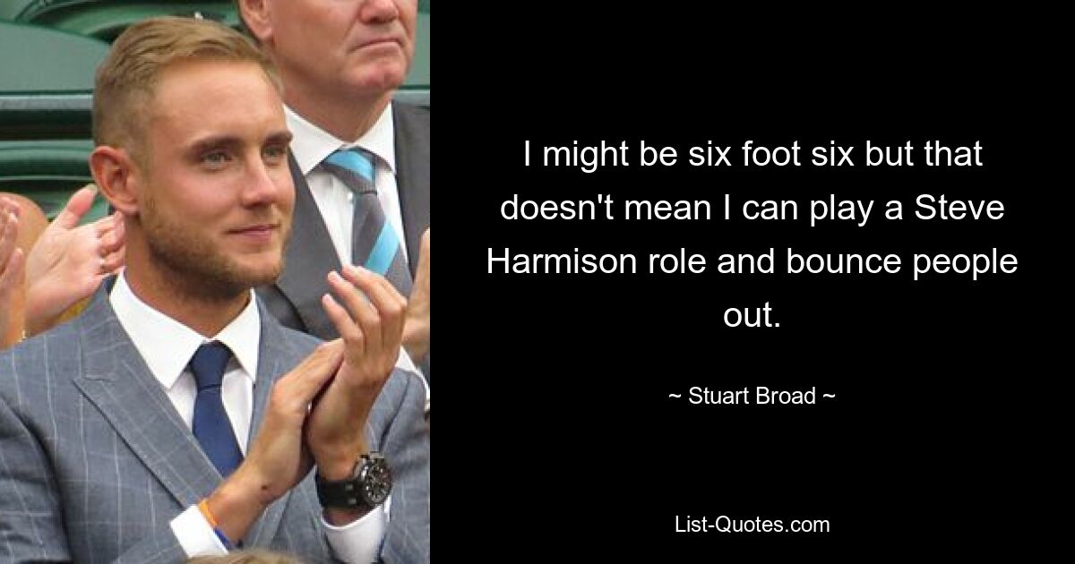 I might be six foot six but that doesn't mean I can play a Steve Harmison role and bounce people out. — © Stuart Broad